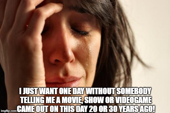 First World Problems | I JUST WANT ONE DAY WITHOUT SOMEBODY TELLING ME A MOVIE, SHOW OR VIDEOGAME CAME OUT ON THIS DAY 20 OR 30 YEARS AGO! | image tagged in memes,first world problems | made w/ Imgflip meme maker