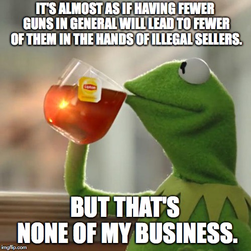 But That's None Of My Business Meme | IT'S ALMOST AS IF HAVING FEWER GUNS IN GENERAL WILL LEAD TO FEWER OF THEM IN THE HANDS OF ILLEGAL SELLERS. BUT THAT'S NONE OF MY BUSINESS. | image tagged in memes,but thats none of my business,kermit the frog | made w/ Imgflip meme maker