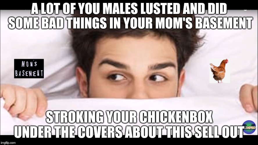 Chickenbox | A LOT OF YOU MALES LUSTED AND DID SOME BAD THINGS IN YOUR MOM'S BASEMENT; STROKING YOUR CHICKENBOX UNDER THE COVERS ABOUT THIS SELL OUT | image tagged in real conspiracy,youtube,bigfoots,sellouts | made w/ Imgflip meme maker