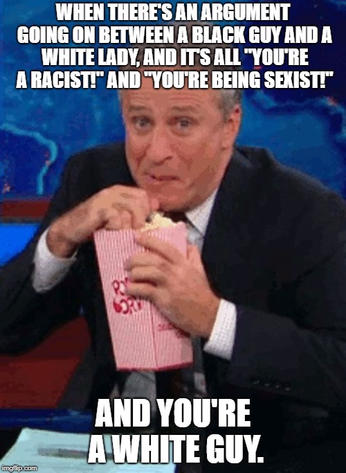 Jon Stewart popcorn  | WHEN THERE'S AN ARGUMENT GOING ON BETWEEN A BLACK GUY AND A WHITE LADY, AND IT'S ALL "YOU'RE A RACIST!" AND "YOU'RE BEING SEXIST!"; AND YOU'RE A WHITE GUY. | image tagged in jon stewart popcorn | made w/ Imgflip meme maker