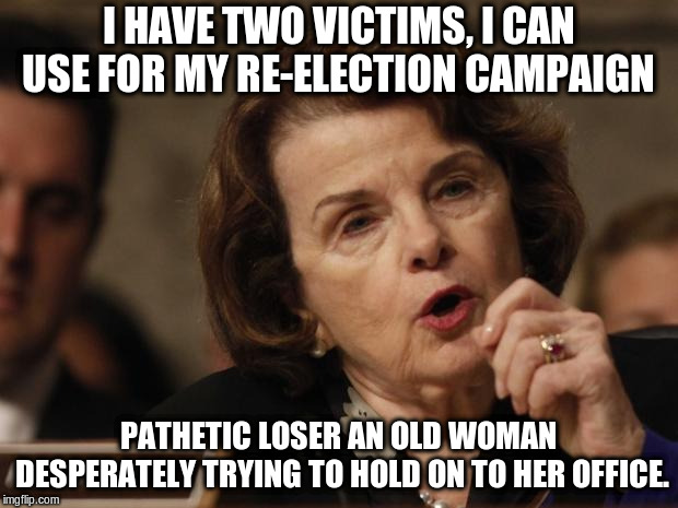 Feinstein | I HAVE TWO VICTIMS, I CAN USE FOR MY RE-ELECTION CAMPAIGN; PATHETIC LOSER AN OLD WOMAN DESPERATELY TRYING TO HOLD ON TO HER OFFICE. | image tagged in feinstein | made w/ Imgflip meme maker