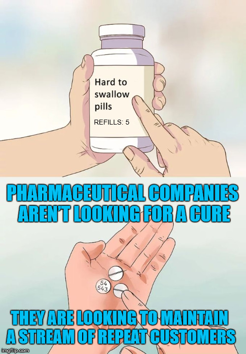 Be sure to refill next month! | REFILLS: 5; PHARMACEUTICAL COMPANIES AREN’T LOOKING FOR A CURE; THEY ARE LOOKING TO MAINTAIN A STREAM OF REPEAT CUSTOMERS | image tagged in memes,hard to swallow pills,healthcare | made w/ Imgflip meme maker