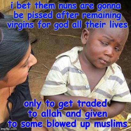 Third World Skeptical Kid Meme | i bet them nuns are gonna be pissed after remaining virgins for god all their lives only to get traded to allah and given to some blowed up  | image tagged in memes,third world skeptical kid | made w/ Imgflip meme maker