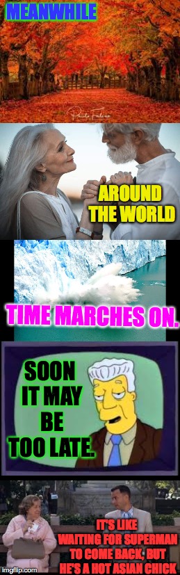 This is just a random meme I made. | MEANWHILE; AROUND THE WORLD; TIME MARCHES ON. SOON IT MAY BE TOO LATE. IT'S LIKE WAITING FOR SUPERMAN TO COME BACK, BUT HE'S A HOT ASIAN CHICK | image tagged in memes,leaves changing,polar ice caps melting,people marry and grow old,kent brockman,giveuahint | made w/ Imgflip meme maker