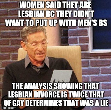 Maury Lie Detector Meme | WOMEN SAID THEY ARE LESBIAN BC THEY DIDN'T WANT TO PUT UP WITH MEN'S BS; THE ANALYSIS SHOWING THAT LESBIAN DIVORCE IS TWICE THAT OF GAY DETERMINES THAT WAS A LIE | image tagged in memes,maury lie detector | made w/ Imgflip meme maker