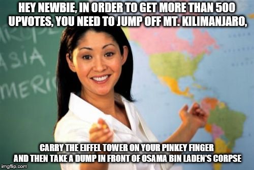Unhelpful High School Teacher Meme | HEY NEWBIE, IN ORDER TO GET MORE THAN 500 UPVOTES, YOU NEED TO JUMP OFF MT. KILIMANJARO, CARRY THE EIFFEL TOWER ON YOUR PINKEY FINGER AND TH | image tagged in memes,unhelpful high school teacher | made w/ Imgflip meme maker