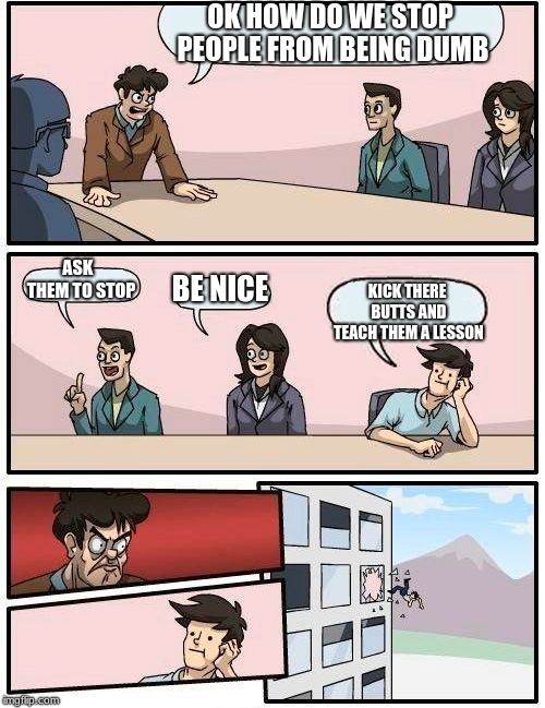 Boardroom Meeting Suggestion | OK HOW DO WE STOP PEOPLE FROM BEING DUMB; ASK  THEM TO STOP; BE NICE; KICK THERE BUTTS AND TEACH THEM A LESSON | image tagged in memes,boardroom meeting suggestion | made w/ Imgflip meme maker