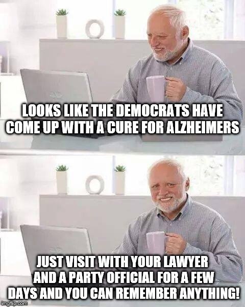 Hide the Pain Harold Meme | LOOKS LIKE THE DEMOCRATS HAVE COME UP WITH A CURE FOR ALZHEIMERS; JUST VISIT WITH YOUR LAWYER AND A PARTY OFFICIAL FOR A FEW DAYS AND YOU CAN REMEMBER ANYTHING! | image tagged in memes,hide the pain harold | made w/ Imgflip meme maker