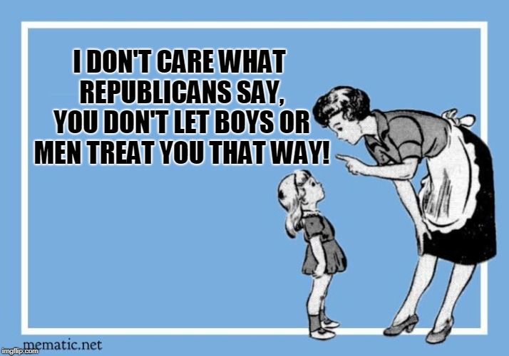 WOMEN'S RIGHTS | I DON'T CARE WHAT REPUBLICANS SAY, YOU DON'T LET BOYS OR MEN TREAT YOU THAT WAY! | image tagged in women's rights,care,treat,politics,women,girls | made w/ Imgflip meme maker