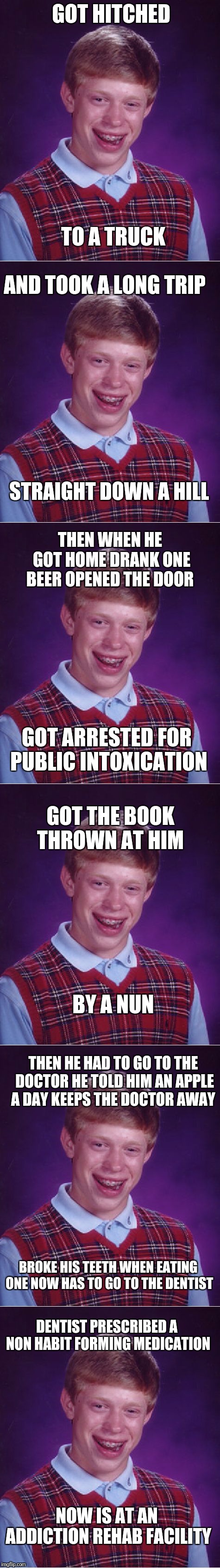 This Is The Story Of Bad Luck Brian A meme mashup for MEME MASHUP WEEK Sep 24th - Sep 28th (A 44colt event) Info below | GOT HITCHED; TO A TRUCK; AND TOOK A LONG TRIP; STRAIGHT DOWN A HILL; THEN WHEN HE GOT HOME DRANK ONE BEER OPENED THE DOOR; GOT ARRESTED FOR PUBLIC INTOXICATION; GOT THE BOOK THROWN AT HIM; BY A NUN; THEN HE HAD TO GO TO THE DOCTOR HE TOLD HIM AN APPLE A DAY KEEPS THE DOCTOR AWAY; BROKE HIS TEETH WHEN EATING ONE NOW HAS TO GO TO THE DENTIST; DENTIST PRESCRIBED A NON HABIT FORMING MEDICATION; NOW IS AT AN ADDICTION REHAB FACILITY | image tagged in memes,bad luck brian,meme mashup week,funny,44colt | made w/ Imgflip meme maker