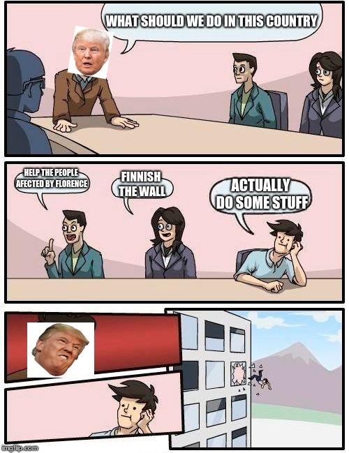 Boardroom Meeting Suggestion Meme | WHAT SHOULD WE DO IN THIS COUNTRY; HELP THE PEOPLE AFECTED BY FLORENCE; FINNISH THE WALL; ACTUALLY DO SOME STUFF | image tagged in memes,boardroom meeting suggestion | made w/ Imgflip meme maker