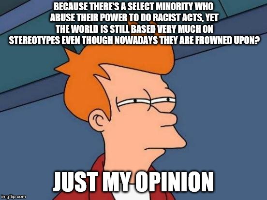 Futurama Fry Meme | BECAUSE THERE'S A SELECT MINORITY WHO ABUSE THEIR POWER TO DO RACIST ACTS, YET THE WORLD IS STILL BASED VERY MUCH ON STEREOTYPES EVEN THOUGH | image tagged in memes,futurama fry | made w/ Imgflip meme maker