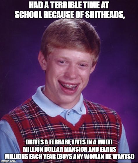 Laughing his ass off.................. | HAD A TERRIBLE TIME AT SCHOOL BECAUSE OF SHITHEADS, DRIVES A FERRARI, LIVES IN A MULTI MILLION DOLLAR MANSION AND EARNS MILLIONS EACH YEAR (BUYS ANY WOMAN HE WANTS!) | image tagged in memes,bad luck brian | made w/ Imgflip meme maker