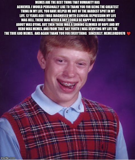 Bad Luck Brian | MEMES ARE THE BEST THING THAT HUMANITY HAS ACHIEVED. I WOULD PERSONALLY LIKE TO THANK YOU FOR BEING THE GREATEST THING IN MY LIFE. YOU HAVE HELPED ME OUT OF THE HARDEST SPOT IN MY LIFE. 12 YEARS AGO I WAS DIAGNOSED WITH CLINICAL DEPRESSION MY LIFE WAS HELL. THERE WAS NEVER A DAY I COULD BE HAPPY ALL COULD THINK ABOUT WAS DYING. BUT THEN THERE WAS A SHINING GLIMMER OF HOPE AND MY HERO WAS MEMES. AND FROM THAT DAY FORTH I WAS DEVOTING MY LIFE THE THE TRUE GOD MEMES.

AND AGAIN THANK YOU FOR EVERYTHING 

SINCERELY. MEMELORD9978

❤ | image tagged in memes,bad luck brian | made w/ Imgflip meme maker