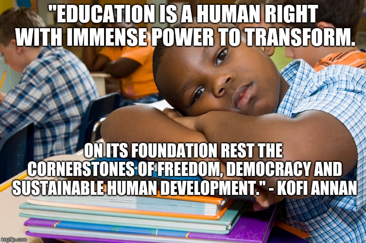 education | "EDUCATION IS A HUMAN RIGHT WITH IMMENSE POWER TO TRANSFORM. ON ITS FOUNDATION REST THE CORNERSTONES OF FREEDOM, DEMOCRACY AND SUSTAINABLE HUMAN DEVELOPMENT." - KOFI ANNAN | image tagged in school | made w/ Imgflip meme maker