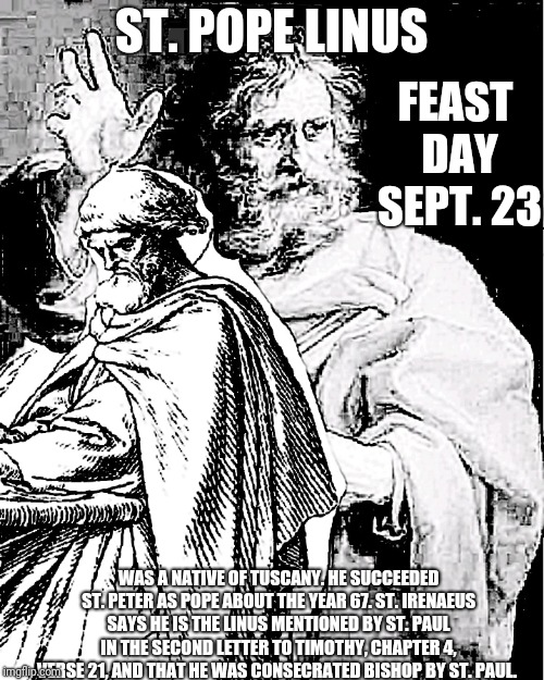 Saint Pope Linus | ST. POPE LINUS; FEAST DAY SEPT. 23; WAS A NATIVE OF TUSCANY. HE SUCCEEDED ST. PETER AS POPE ABOUT THE YEAR 67. ST. IRENAEUS SAYS HE IS THE LINUS MENTIONED BY ST. PAUL IN THE SECOND LETTER TO TIMOTHY, CHAPTER 4, VERSE 21, AND THAT HE WAS CONSECRATED BISHOP BY ST. PAUL. | image tagged in catholic,pope,priest,jesus christ,vatican,the most interesting man in the world | made w/ Imgflip meme maker