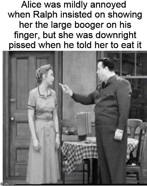 Meanwhile, on Chauncey Street.... | Alice was mildly annoyed when Ralph insisted on showing her the large booger on his finger, but she was downright pissed when he told her to eat it | image tagged in ralph kramden,alice kramden,honeymooners,booger,dankmemes | made w/ Imgflip meme maker