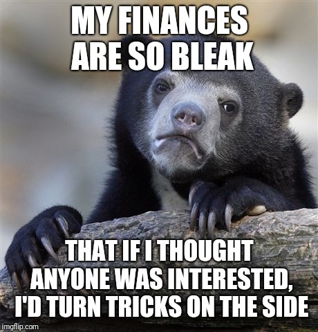 Confession Bear | MY FINANCES ARE SO BLEAK; THAT IF I THOUGHT ANYONE WAS INTERESTED, I'D TURN TRICKS ON THE SIDE | image tagged in memes,confession bear | made w/ Imgflip meme maker