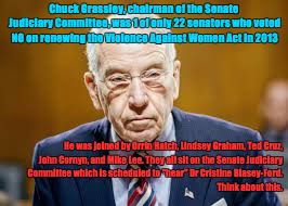 Chuck Grassley | Chuck Grassley, chairman of the Senate Judiciary Committee, was 1 of only 22 senators who voted NO on renewing the Violence Against Women Act in 2013; He was joined by Orrin Hatch, Lindsey Graham, Ted Cruz, John Cornyn, and Mike Lee. They all sit on the Senate Judiciary Committee which is scheduled to "hear" Dr Cristine Blasey-Ford.                                                             Think about this. | image tagged in chuck grassley | made w/ Imgflip meme maker