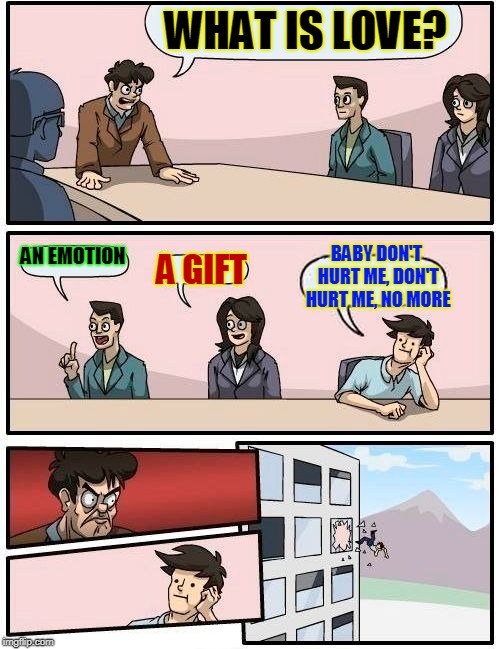 The Boardroom | WHAT IS LOVE? BABY DON'T HURT ME, DON'T HURT ME, NO MORE; AN EMOTION; A GIFT | image tagged in memes,boardroom meeting suggestion,funny,funny memes,mxm | made w/ Imgflip meme maker