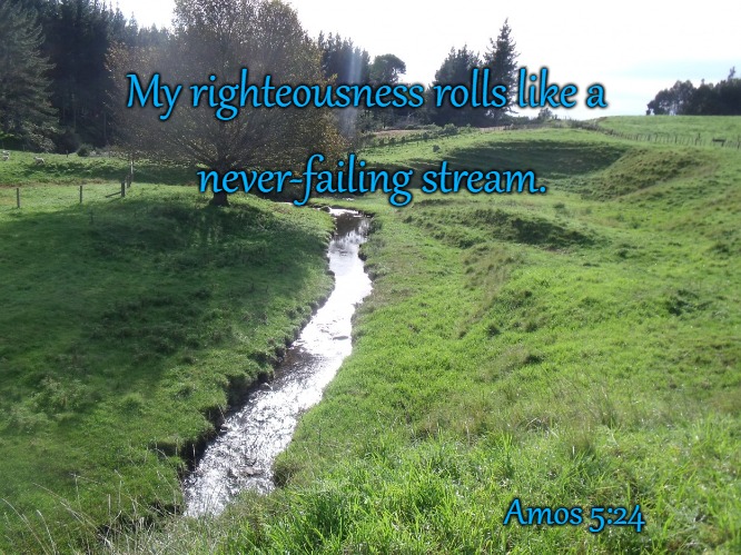 Amos 5:24 My Righteousness Rolls Like A Never Failing Stream | My righteousness rolls like a; never-failing stream. Amos 5:24 | image tagged in bible,holy bible,holy spirit,bible verse,verse,god | made w/ Imgflip meme maker