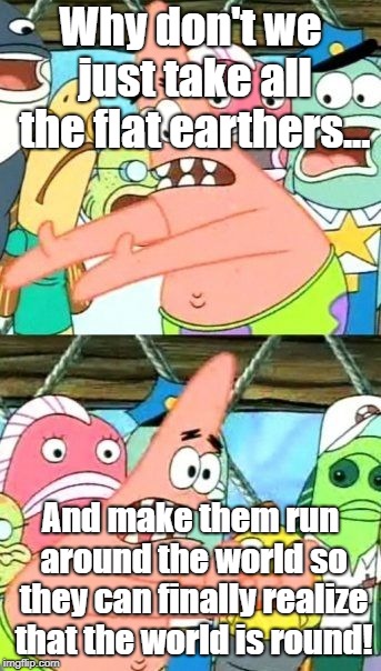 Put It Somewhere Else Patrick | Why don't we just take all the flat earthers... And make them run around the world so they can finally realize that the world is round! | image tagged in memes,put it somewhere else patrick | made w/ Imgflip meme maker