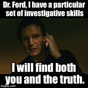 Perhaps she needs Stormy Daniels’ lawyer now | Dr. Ford, I have a particular set of investigative skills; I will find both you and the truth. | image tagged in memes,liam neeson taken,judicial confirmation,accusations,investigation | made w/ Imgflip meme maker