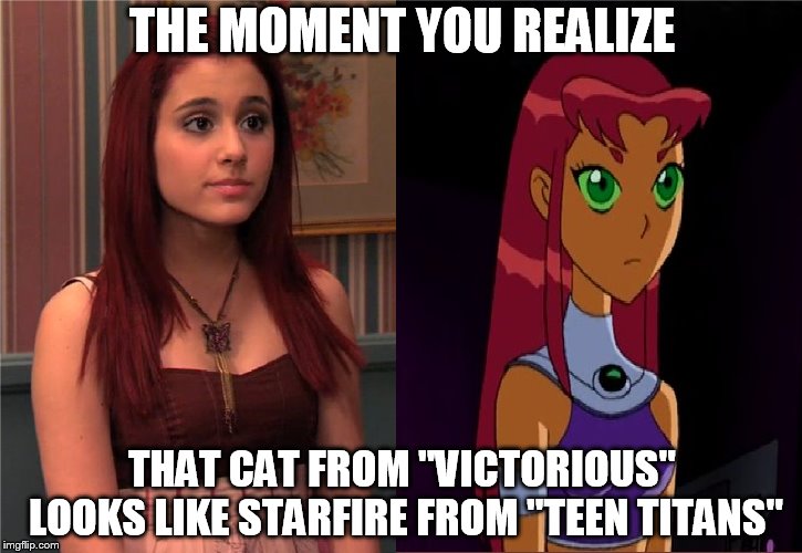 Because if I compared her to Starfire from "Teen Titans Go!", you people would pitch a b!+(#. | THE MOMENT YOU REALIZE; THAT CAT FROM "VICTORIOUS" LOOKS LIKE STARFIRE FROM "TEEN TITANS" | image tagged in memes,the moment you realize,when you see it,victorious,teen titans | made w/ Imgflip meme maker