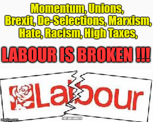 Labour is broken |  Momentum, Unions, Brexit, De-Selections, Marxism, Hate, Racism, High Taxes, LABOUR IS BROKEN !!! #WEARECORBYN | image tagged in labour is broken,wearecorbyn,labourisdead,weaintcorbyn,momentum students,communist socialist | made w/ Imgflip meme maker
