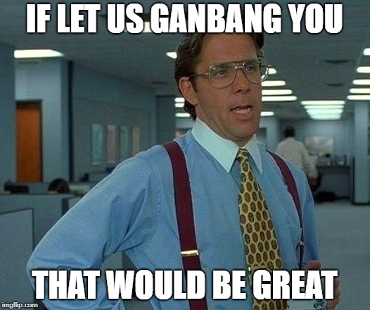 That Would Be Great | IF LET US GANBANG YOU; THAT WOULD BE GREAT | image tagged in memes,that would be great | made w/ Imgflip meme maker
