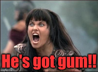 Angry Xena | He's got gum!! | image tagged in angry xena | made w/ Imgflip meme maker