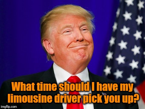 Trump Smile | What time should I have my limousine driver pick you up? | image tagged in trump smile | made w/ Imgflip meme maker