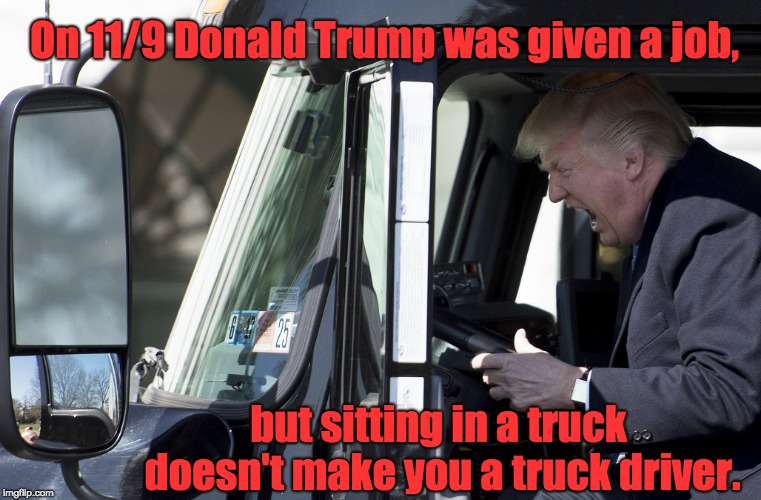 Trump is not normal | On 11/9 Donald Trump was given a job, but sitting in a truck doesn't make you a truck driver. | image tagged in donald trump unfit con man celebrity | made w/ Imgflip meme maker