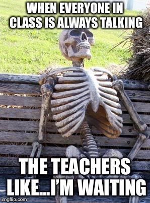 Waiting Skeleton | WHEN EVERYONE IN CLASS IS ALWAYS TALKING; THE TEACHERS LIKE...I’M WAITING | image tagged in memes,waiting skeleton | made w/ Imgflip meme maker