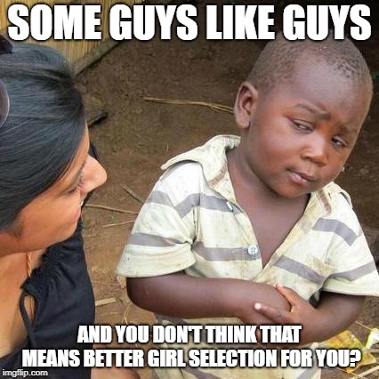 Third World Skeptical Kid Meme | SOME GUYS LIKE GUYS AND YOU DON'T THINK THAT MEANS BETTER GIRL SELECTION FOR YOU? | image tagged in memes,third world skeptical kid | made w/ Imgflip meme maker