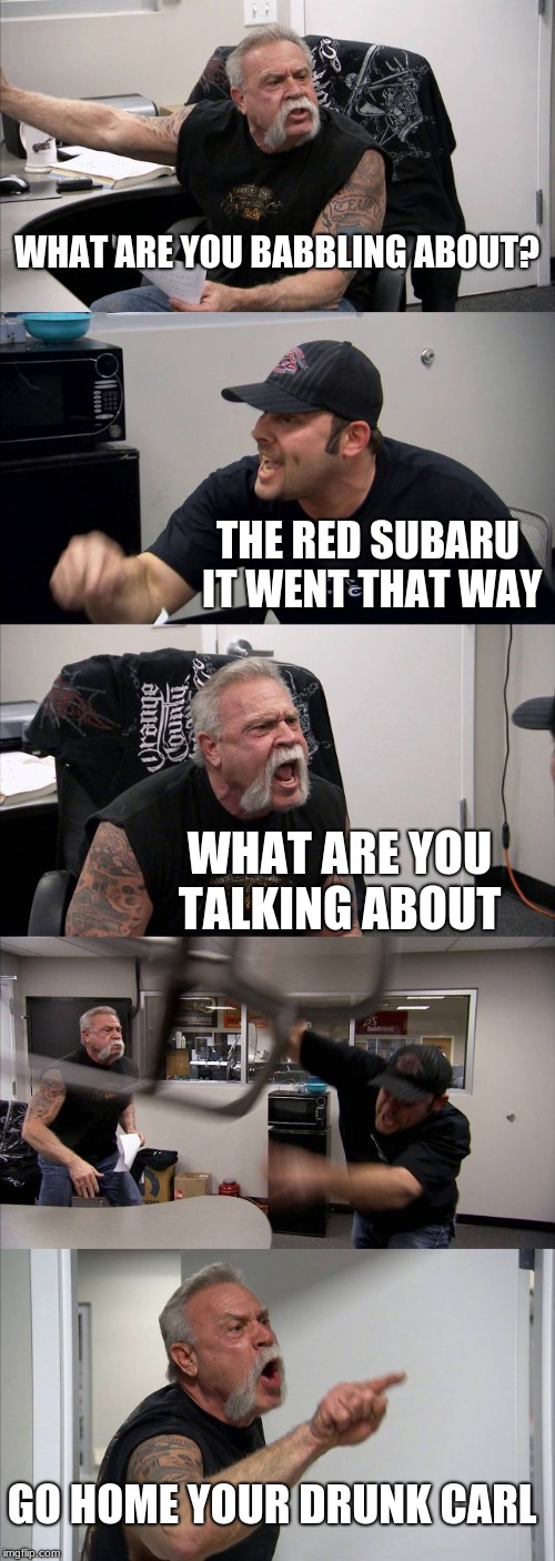 American Chopper Argument | WHAT ARE YOU BABBLING ABOUT? THE RED SUBARU IT WENT THAT WAY; WHAT ARE YOU TALKING ABOUT; GO HOME YOUR DRUNK CARL | image tagged in memes,american chopper argument | made w/ Imgflip meme maker