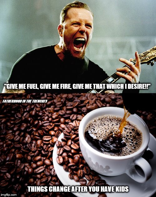 That Which I Desire (Now) | "GIVE ME FUEL, GIVE ME FIRE, GIVE ME THAT WHICH I DESIRE!!"; FATHERHOOD IN THE TRENCHES; THINGS CHANGE AFTER YOU HAVE KIDS | image tagged in metallica,coffee,things change | made w/ Imgflip meme maker