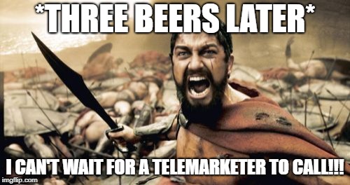 Sparta Leonidas Meme | *THREE BEERS LATER*; I CAN'T WAIT FOR A TELEMARKETER TO CALL!!! | image tagged in memes,sparta leonidas | made w/ Imgflip meme maker