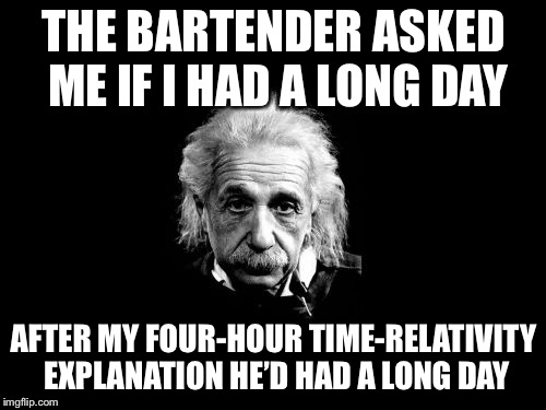 Albert Einstein 1 Meme | THE BARTENDER ASKED ME IF I HAD A LONG DAY AFTER MY FOUR-HOUR TIME-RELATIVITY EXPLANATION HE’D HAD A LONG DAY | image tagged in memes,albert einstein 1 | made w/ Imgflip meme maker