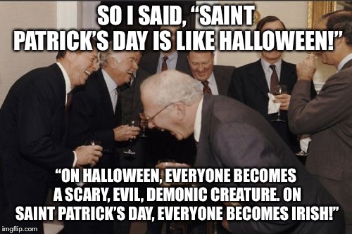 Everyone takes on a different form/identity during these two holidays! | SO I SAID, “SAINT PATRICK’S DAY IS LIKE HALLOWEEN!”; “ON HALLOWEEN, EVERYONE BECOMES A SCARY, EVIL, DEMONIC CREATURE. ON SAINT PATRICK’S DAY, EVERYONE BECOMES IRISH!” | image tagged in memes,laughing men in suits | made w/ Imgflip meme maker