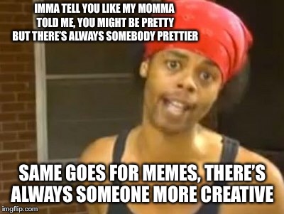 You know who you are  | IMMA TELL YOU LIKE MY MOMMA TOLD ME, YOU MIGHT BE PRETTY BUT THERE’S ALWAYS SOMEBODY PRETTIER; SAME GOES FOR MEMES, THERE’S ALWAYS SOMEONE MORE CREATIVE | image tagged in memes,hide yo kids hide yo wife,world is falling apart and youre whining | made w/ Imgflip meme maker