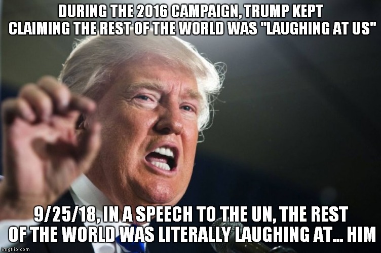 I've Accomplished Something No Other President In Our History Has:Getting Laughed Out Of The UN.. | DURING THE 2016 CAMPAIGN, TRUMP KEPT CLAIMING THE REST OF THE WORLD WAS "LAUGHING AT US"; 9/25/18, IN A SPEECH TO THE UN, THE REST OF THE WORLD WAS LITERALLY LAUGHING AT... HIM | image tagged in donald trump | made w/ Imgflip meme maker