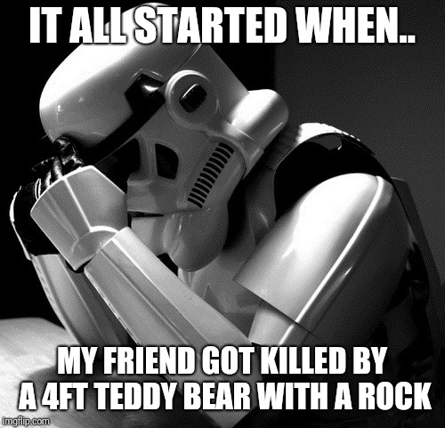 Depressed Stormtrooper | IT ALL STARTED WHEN.. MY FRIEND GOT KILLED BY A 4FT TEDDY BEAR WITH A ROCK | image tagged in depressed stormtrooper | made w/ Imgflip meme maker