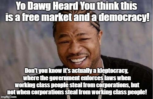 Yo Dawg this is a Kleptocracy not Democracy | Yo Dawg Heard You think this is a free market and a democracy! Don't you know it's actually a kleptocracy, where the government enforces laws when working class people steal from corporations, but not when corporations steal from working class people! | image tagged in memes,yo dawg heard you,democracy,fraud,wall street | made w/ Imgflip meme maker
