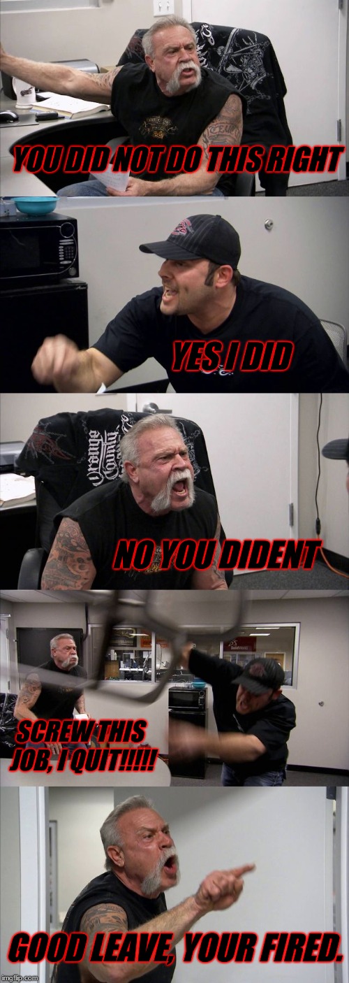 American Chopper Argument | YOU DID NOT DO THIS RIGHT; YES I DID; NO YOU DIDENT; SCREW THIS JOB, I QUIT!!!!! GOOD LEAVE, YOUR FIRED. | image tagged in memes,american chopper argument | made w/ Imgflip meme maker