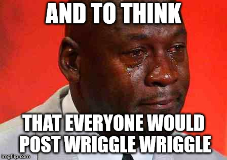 crying michael jordan | AND TO THINK; THAT EVERYONE WOULD POST WRIGGLE WRIGGLE | image tagged in crying michael jordan | made w/ Imgflip meme maker