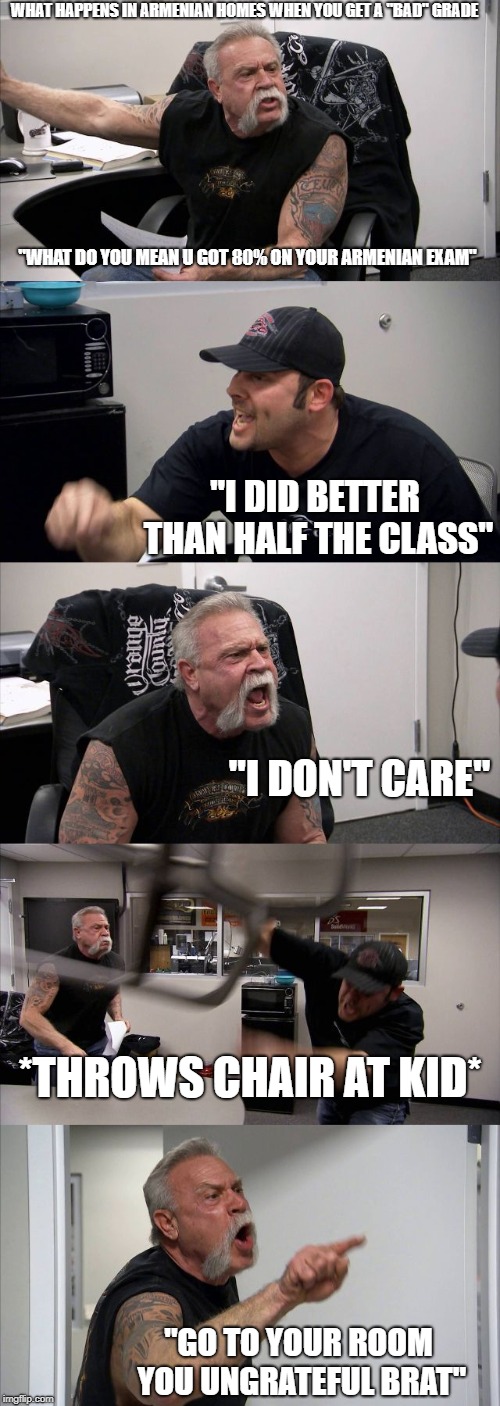 American Chopper Argument | WHAT HAPPENS IN ARMENIAN HOMES WHEN YOU GET A "BAD" GRADE; ''WHAT DO YOU MEAN U GOT 80% ON YOUR ARMENIAN EXAM"; "I DID BETTER THAN HALF THE CLASS"; "I DON'T CARE"; *THROWS CHAIR AT KID*; "GO TO YOUR ROOM YOU UNGRATEFUL BRAT" | image tagged in memes,american chopper argument | made w/ Imgflip meme maker