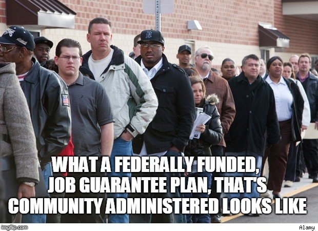 Unemployment line | WHAT A FEDERALLY FUNDED, JOB GUARANTEE PLAN, THAT'S COMMUNITY ADMINISTERED LOOKS LIKE | image tagged in unemployment line | made w/ Imgflip meme maker