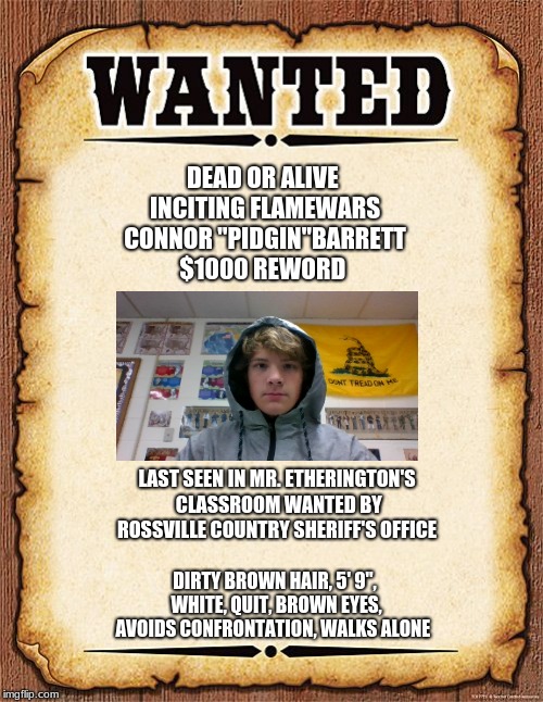 wanted poster | DEAD OR ALIVE       INCITING FLAMEWARS
 



 CONNOR "PIDGIN"BARRETT



         $1000 REWORD; LAST SEEN IN MR. ETHERINGTON'S CLASSROOM
WANTED BY ROSSVILLE COUNTRY SHERIFF'S OFFICE; DIRTY BROWN HAIR, 5' 9", WHITE, QUIT, BROWN EYES, AVOIDS CONFRONTATION, WALKS ALONE | image tagged in wanted poster | made w/ Imgflip meme maker