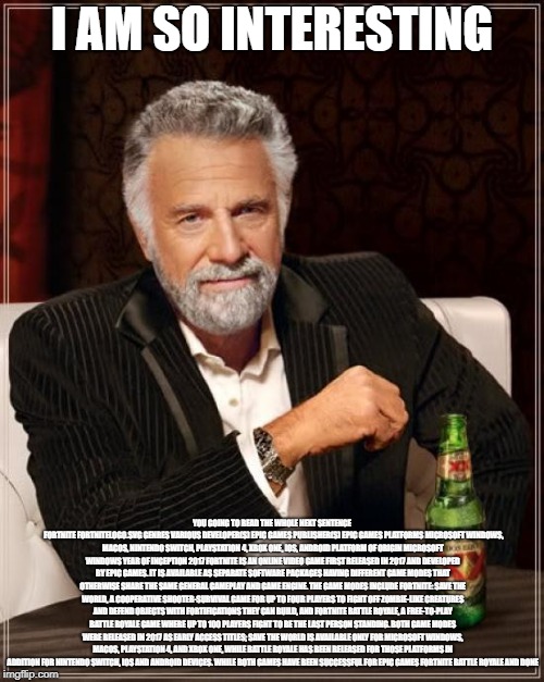 The Most Interesting Man In The World Meme | I AM SO INTERESTING; YOU GOING TO READ THE WHOLE NEXT SENTENCE 
FORTNITE
FORTNITELOGO.SVG
GENRES	VARIOUS
DEVELOPER(S)	EPIC GAMES
PUBLISHER(S)	EPIC GAMES
PLATFORMS	MICROSOFT WINDOWS, MACOS, NINTENDO SWITCH, PLAYSTATION 4, XBOX ONE, IOS, ANDROID
PLATFORM OF ORIGIN	MICROSOFT WINDOWS
YEAR OF INCEPTION	2017
FORTNITE IS AN ONLINE VIDEO GAME FIRST RELEASED IN 2017 AND DEVELOPED BY EPIC GAMES. IT IS AVAILABLE AS SEPARATE SOFTWARE PACKAGES HAVING DIFFERENT GAME MODES THAT OTHERWISE SHARE THE SAME GENERAL GAMEPLAY AND GAME ENGINE. THE GAME MODES INCLUDE FORTNITE: SAVE THE WORLD, A COOPERATIVE SHOOTER-SURVIVAL GAME FOR UP TO FOUR PLAYERS TO FIGHT OFF ZOMBIE-LIKE CREATURES AND DEFEND OBJECTS WITH FORTIFICATIONS THEY CAN BUILD, AND FORTNITE BATTLE ROYALE, A FREE-TO-PLAY BATTLE ROYALE GAME WHERE UP TO 100 PLAYERS FIGHT TO BE THE LAST PERSON STANDING. BOTH GAME MODES WERE RELEASED IN 2017 AS EARLY ACCESS TITLES; SAVE THE WORLD IS AVAILABLE ONLY FOR MICROSOFT WINDOWS, MACOS, PLAYSTATION 4, AND XBOX ONE, WHILE BATTLE ROYALE HAS BEEN RELEASED FOR THOSE PLATFORMS IN ADDITION FOR NINTENDO SWITCH, IOS AND ANDROID DEVICES.
WHILE BOTH GAMES HAVE BEEN SUCCESSFUL FOR EPIC GAMES FORTNITE BATTLE ROYALE AND DONE | image tagged in memes,the most interesting man in the world | made w/ Imgflip meme maker